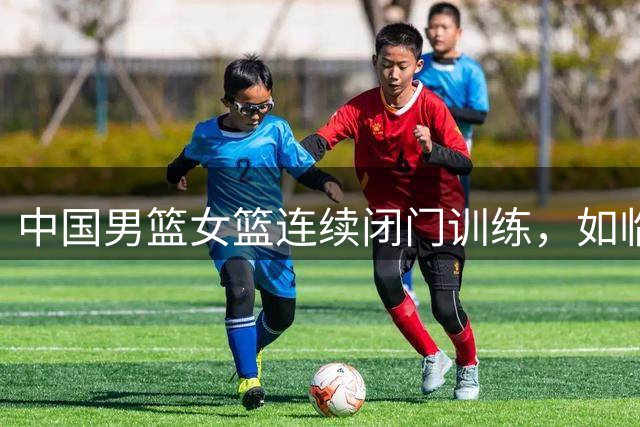 中国男篮女篮连续闭门训练，如临大敌，热身赛为何搞的如此紧张？