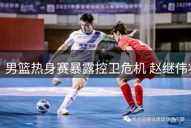 男篮热身赛暴露控卫危机 赵继伟状态低迷引球迷热议