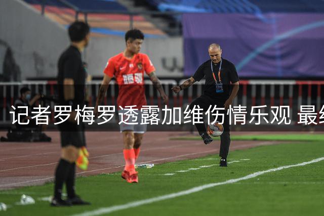 记者罗梅罗透露加维伤情乐观 最终结果待俱乐部公布