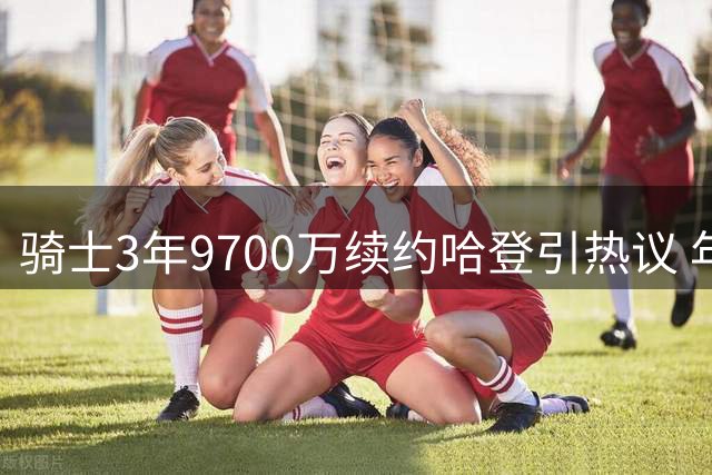 骑士3年9700万续约哈登引热议 年龄风险与争冠需求并存